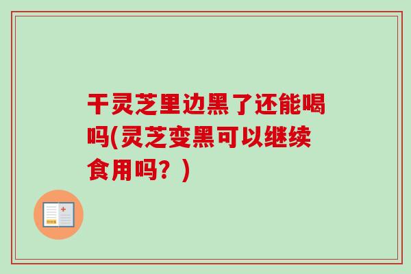 干灵芝里边黑了还能喝吗(灵芝变黑可以继续食用吗？)
