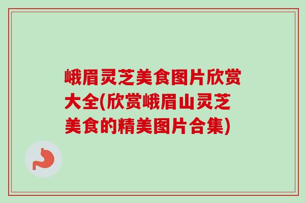 峨眉灵芝美食图片欣赏大全(欣赏峨眉山灵芝美食的精美图片合集)