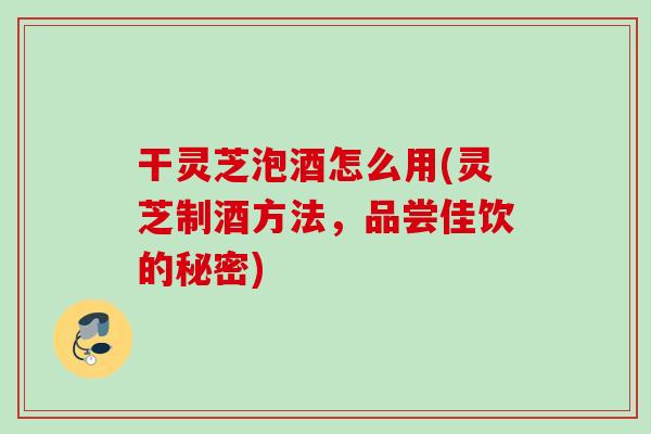 干灵芝泡酒怎么用(灵芝制酒方法，品尝佳饮的秘密)