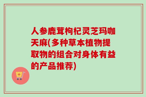 人参鹿茸枸杞灵芝玛咖天麻(多种草本植物提取物的组合对身体有益的产品推荐)