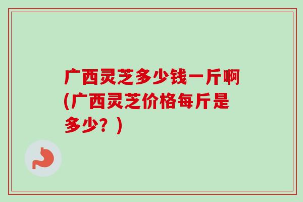 广西灵芝多少钱一斤啊(广西灵芝价格每斤是多少？)