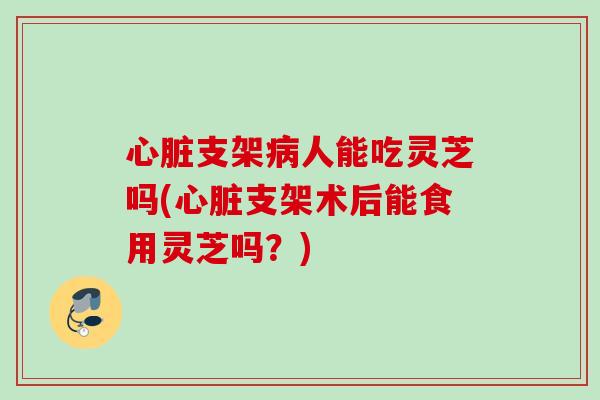 心脏支架病人能吃灵芝吗(心脏支架术后能食用灵芝吗？)