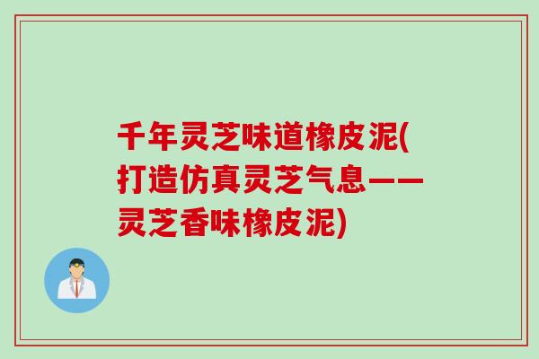 千年灵芝味道橡皮泥(打造仿真灵芝气息——灵芝香味橡皮泥)