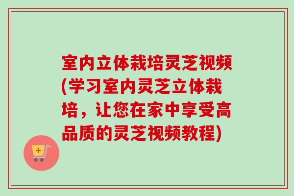 室内立体栽培灵芝视频(学习室内灵芝立体栽培,让您在家中享受高品质的灵芝视频教程) 室内立体栽培灵芝视频(学习室内灵芝立体栽培,让您在家中享受高品质的灵芝视频教程)