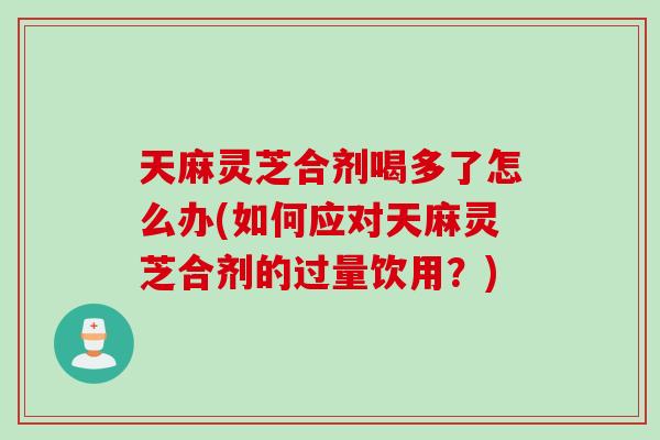 天麻灵芝合剂喝多了怎么办(如何应对天麻灵芝合剂的过量饮用？)