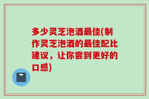 多少灵芝泡酒佳(制作灵芝泡酒的佳配比建议,让你尝到更好的口感) 多少灵芝泡酒佳(制作灵芝泡酒的佳配比建议,让你尝到更好的口感)
