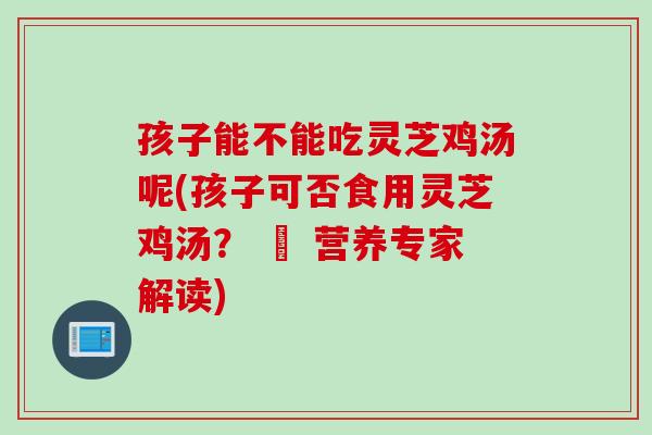孩子能不能吃灵芝鸡汤呢(孩子可否食用灵芝鸡汤？ – 营养专家解读)