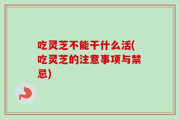 吃灵芝不能干什么活(吃灵芝的注意事项与禁忌) 吃灵芝不能干什么活(吃灵芝的注意事项与禁忌)