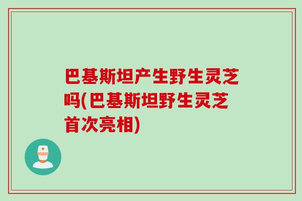 巴基斯坦产生野生灵芝吗(巴基斯坦野生灵芝首次亮相)