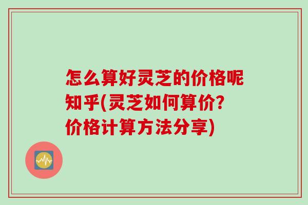 怎么算好灵芝的价格呢知乎(灵芝如何算价？价格计算方法分享)