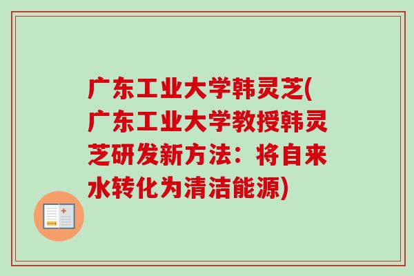 广东工业大学韩灵芝(广东工业大学教授韩灵芝研发新方法：将自来水转化为清洁能源)