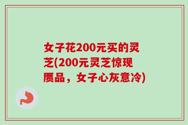 女子花200元买的灵芝(200元灵芝惊现赝品，女子心灰意冷)
