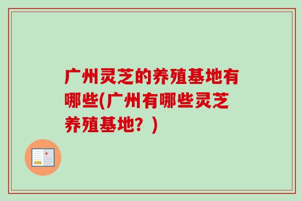 广州灵芝的养殖基地有哪些(广州有哪些灵芝养殖基地？)