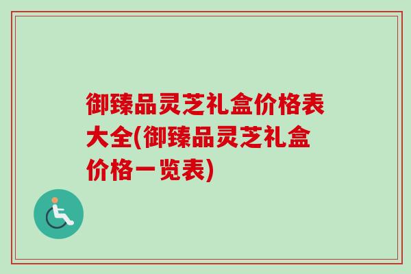 御臻品灵芝礼盒价格表大全(御臻品灵芝礼盒价格一览表)