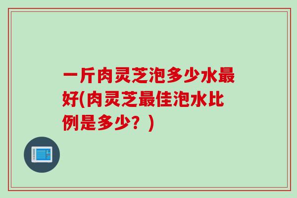 一斤肉灵芝泡多少水最好(肉灵芝最佳泡水比例是多少？)