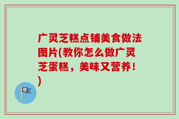 广灵芝糕点铺美食做法图片(教你怎么做广灵芝蛋糕,美味又营养!) 广灵芝糕点铺美食做法图片(教你怎么做广灵芝蛋糕,美味又营养!)
