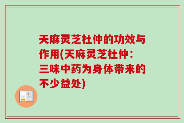 天麻灵芝杜仲的功效与作用(天麻灵芝杜仲：三味中药为身体带来的不少益处)