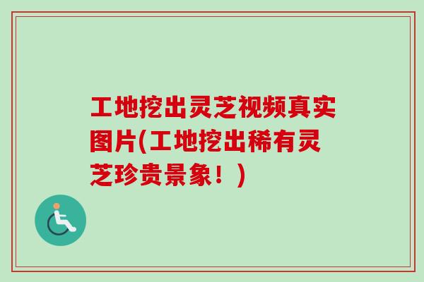 工地挖出灵芝视频真实图片(工地挖出稀有灵芝珍贵景象！)