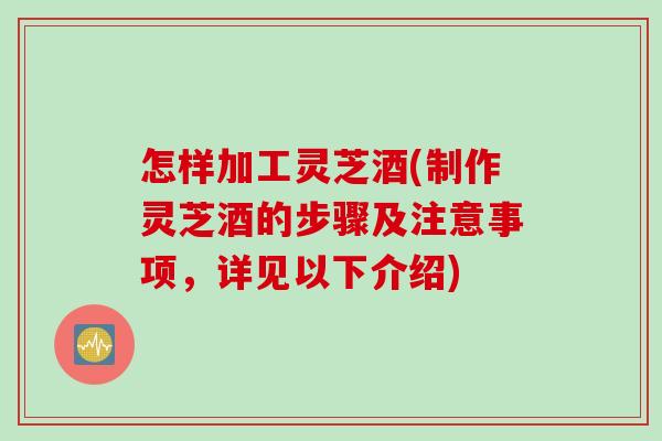 怎样加工灵芝酒(制作灵芝酒的步骤及注意事项，详见以下介绍)