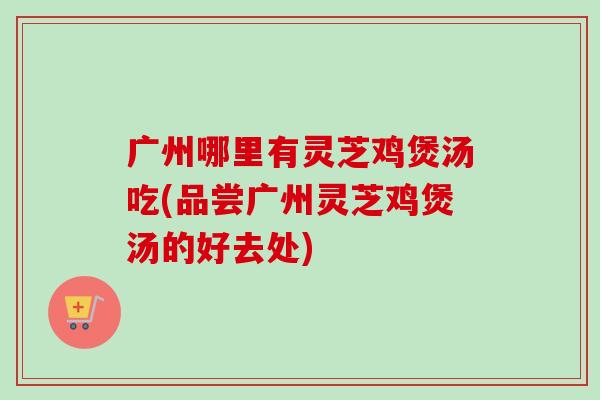 广州哪里有灵芝鸡煲汤吃(品尝广州灵芝鸡煲汤的好去处)