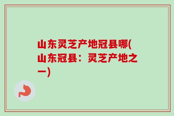 山东灵芝产地冠县哪(山东冠县：灵芝产地之一)