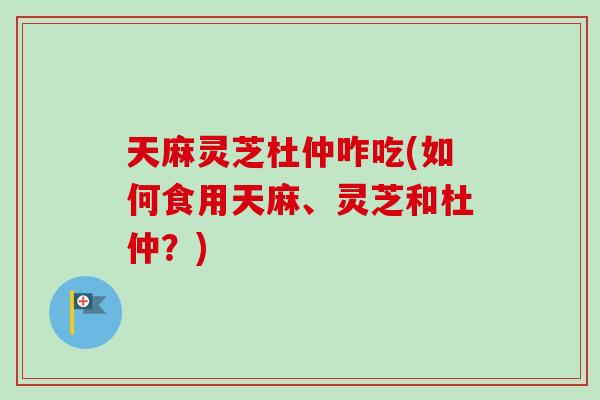 天麻灵芝杜仲咋吃(如何食用天麻、灵芝和杜仲？)