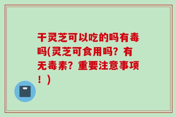 干灵芝可以吃的吗有毒吗(灵芝可食用吗？有无毒素？重要注意事项！)