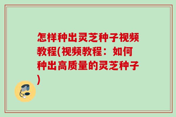 怎样种出灵芝种子视频教程(视频教程：如何种出高质量的灵芝种子)