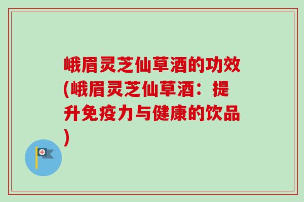 峨眉灵芝仙草酒的功效(峨眉灵芝仙草酒：提升免疫力与健康的饮品)