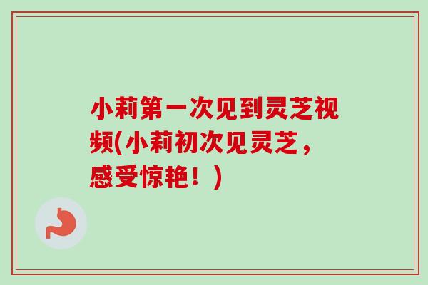 小莉第一次见到灵芝视频(小莉初次见灵芝，感受惊艳！)
