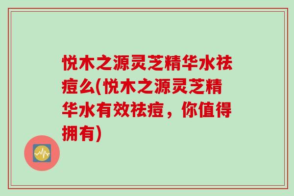 悦木之源灵芝精华水祛痘么(悦木之源灵芝精华水有效祛痘，你值得拥有)