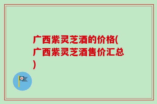广西紫灵芝酒的价格(广西紫灵芝酒售价汇总)