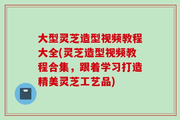 大型灵芝造型视频教程大全(灵芝造型视频教程合集，跟着学习打造精美灵芝工艺品)