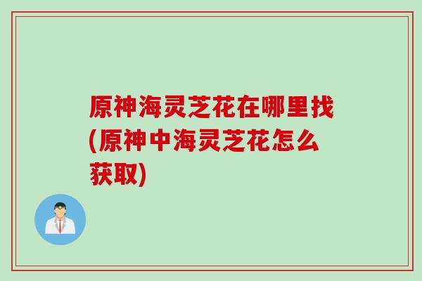 原神海灵芝花在哪里找(原神中海灵芝花怎么获取)
