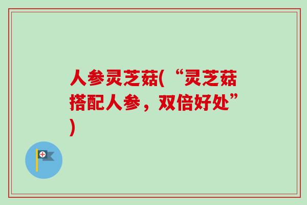 人参灵芝菇(“灵芝菇搭配人参，双倍好处”)