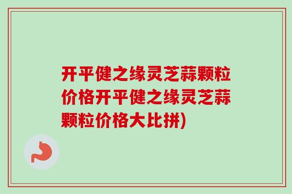 开平健之缘灵芝蒜颗粒价格开平健之缘灵芝蒜颗粒价格大比拼)