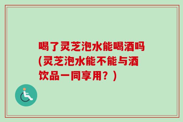 喝了灵芝泡水能喝酒吗(灵芝泡水能不能与酒饮品一同享用？)