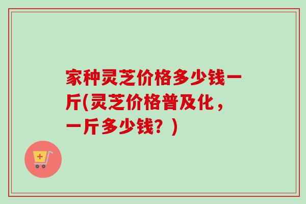 家种灵芝价格多少钱一斤(灵芝价格普及化，一斤多少钱？)