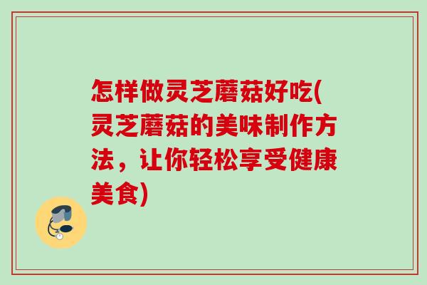 怎样做灵芝蘑菇好吃(灵芝蘑菇的美味制作方法，让你轻松享受健康美食)
