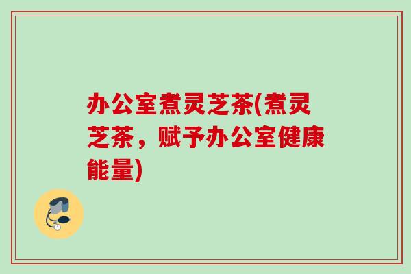 办公室煮灵芝茶(煮灵芝茶，赋予办公室健康能量)