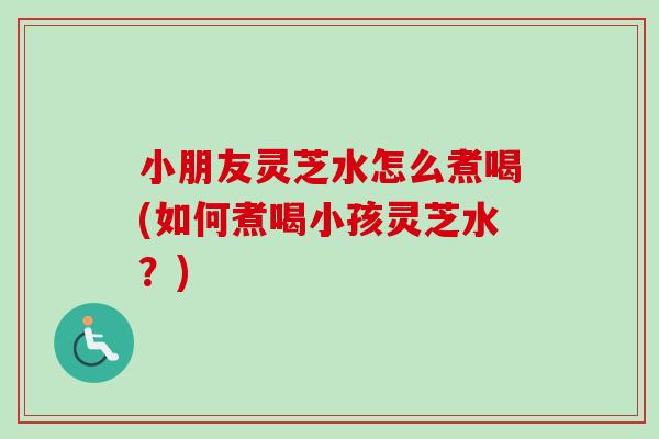 小朋友灵芝水怎么煮喝(如何煮喝小孩灵芝水?) 小朋友灵芝水怎么煮喝(如何煮喝小孩灵芝水?)