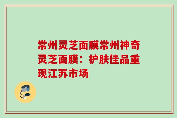 常州灵芝面膜常州神奇灵芝面膜：护肤佳品重现江苏市场