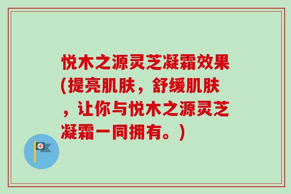 悦木之源灵芝凝霜效果(提亮肌肤，舒缓肌肤，让你与悦木之源灵芝凝霜一同拥有。)