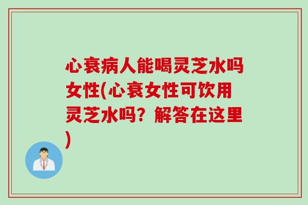 心衰病人能喝灵芝水吗女性(心衰女性可饮用灵芝水吗？解答在这里)