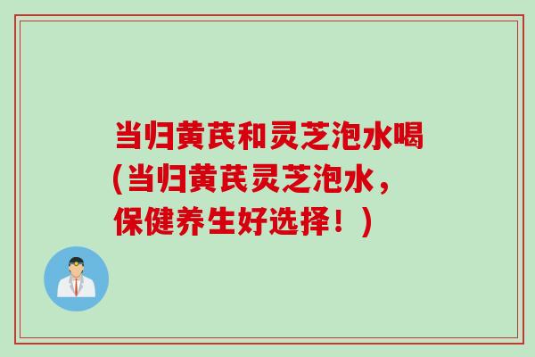 当归黄芪和灵芝泡水喝(当归黄芪灵芝泡水，保健养生好选择！)