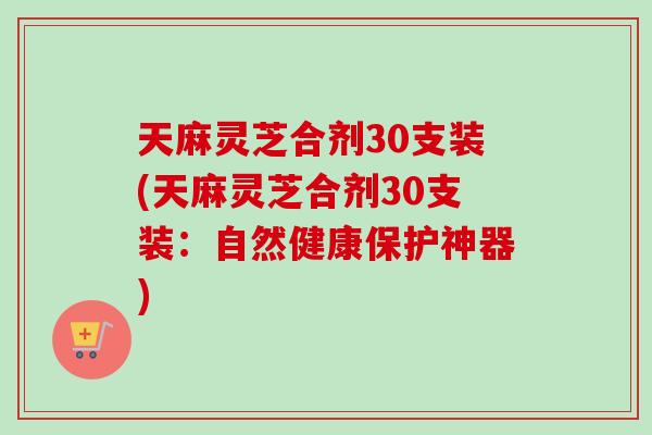天麻灵芝合剂30支装(天麻灵芝合剂30支装：自然健康保护神器)