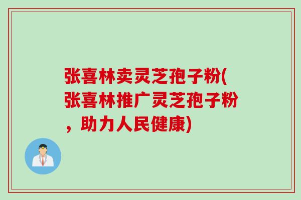 张喜林卖灵芝孢子粉(张喜林推广灵芝孢子粉，助力人民健康)