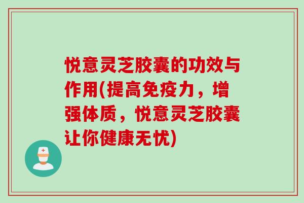 悦意灵芝胶囊的功效与作用(提高免疫力，增强体质，悦意灵芝胶囊让你健康无忧)