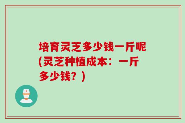 培育灵芝多少钱一斤呢(灵芝种植成本：一斤多少钱？)
