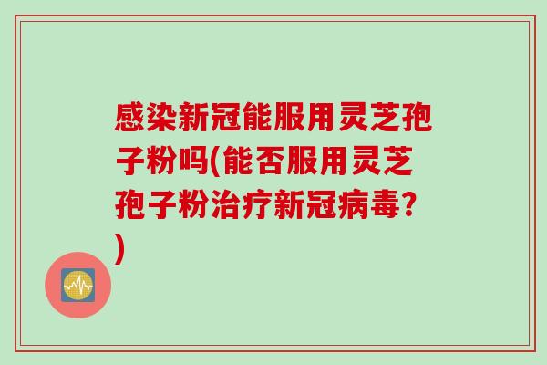 感染新冠能服用灵芝孢子粉吗(能否服用灵芝孢子粉治疗新冠病毒？)